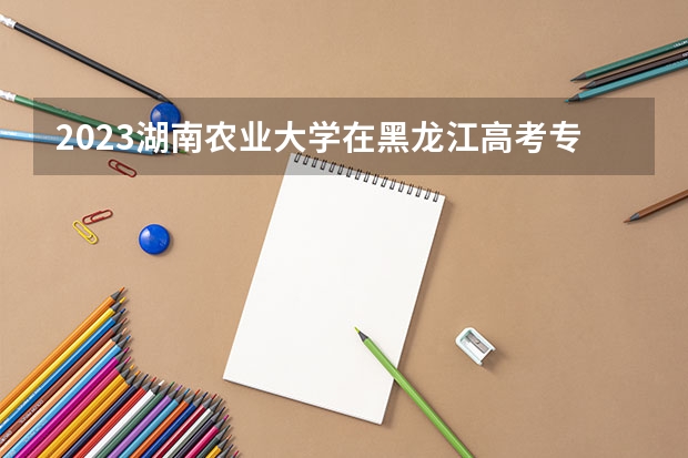 2023湖南农业大学在黑龙江高考专业招生计划人数是多少