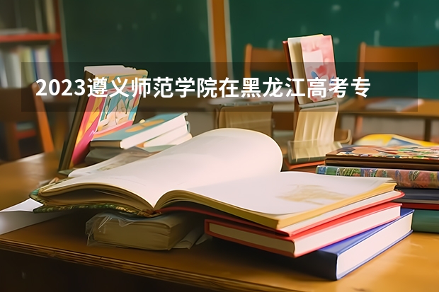 2023遵义师范学院在黑龙江高考专业招生计划人数是多少