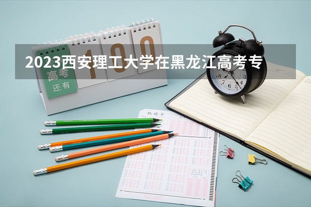 2023西安理工大学在黑龙江高考专业招生计划人数是多少