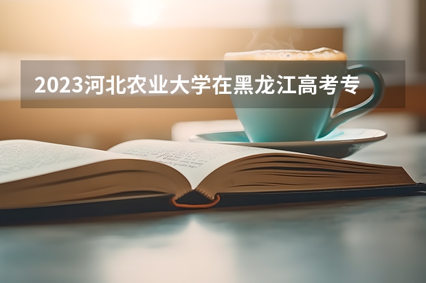 2023河北农业大学在黑龙江高考专业招生计划人数是多少