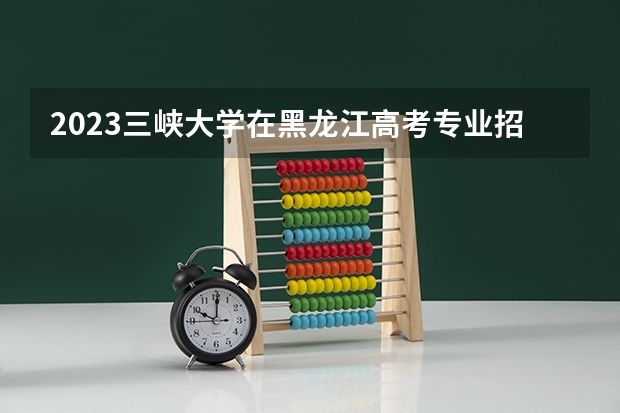 2023三峡大学在黑龙江高考专业招生计划人数是多少