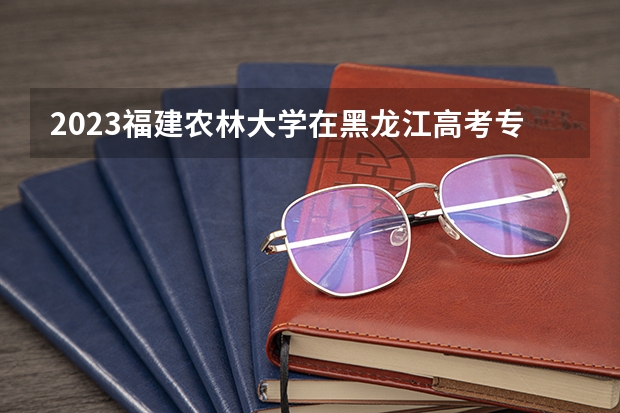 2023福建农林大学在黑龙江高考专业招生计划人数是多少