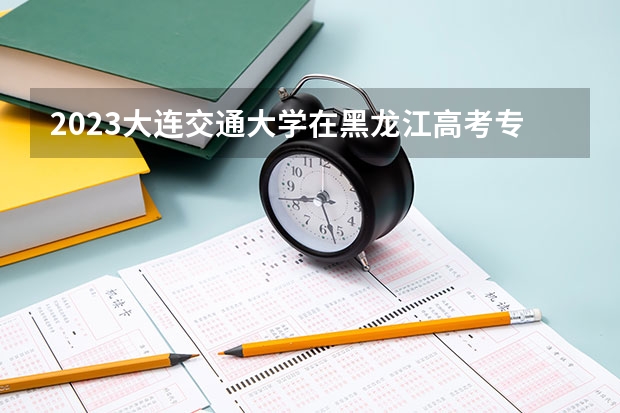 2023大连交通大学在黑龙江高考专业招生计划人数是多少