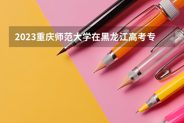 2023重庆师范大学在黑龙江高考专业招生计划人数是多少