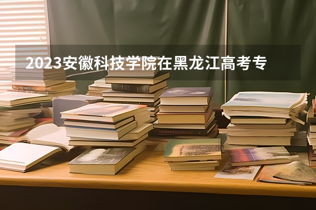 2023安徽科技学院在黑龙江高考专业招生计划人数是多少