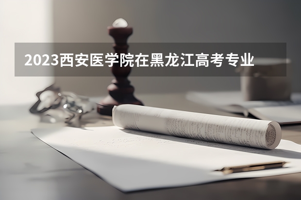 2023西安医学院在黑龙江高考专业招生计划人数是多少