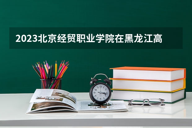 2023北京经贸职业学院在黑龙江高考专业招生计划人数是多少