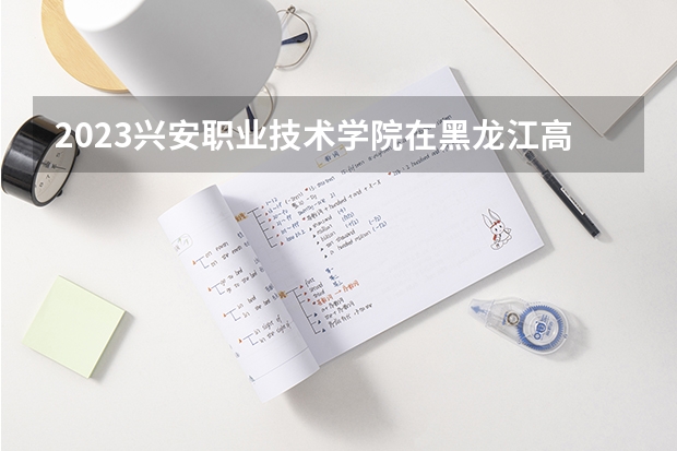 2023兴安职业技术学院在黑龙江高考专业招生计划人数是多少