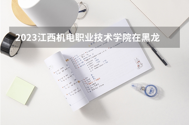 2023江西机电职业技术学院在黑龙江高考专业招生计划人数是多少