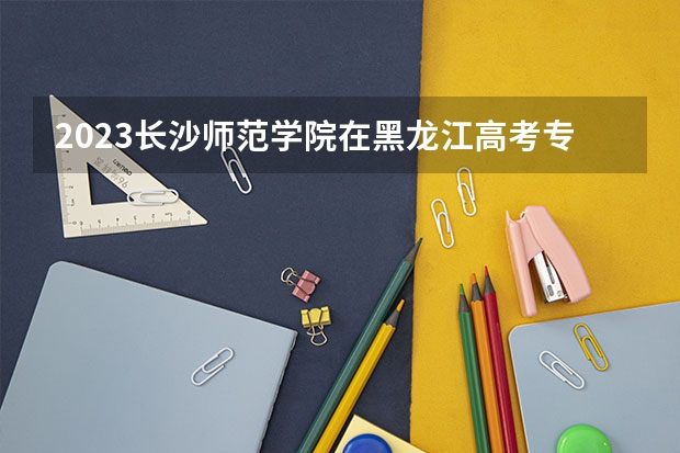 2023长沙师范学院在黑龙江高考专业招生计划人数是多少