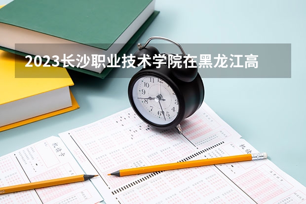 2023长沙职业技术学院在黑龙江高考专业招生计划人数是多少