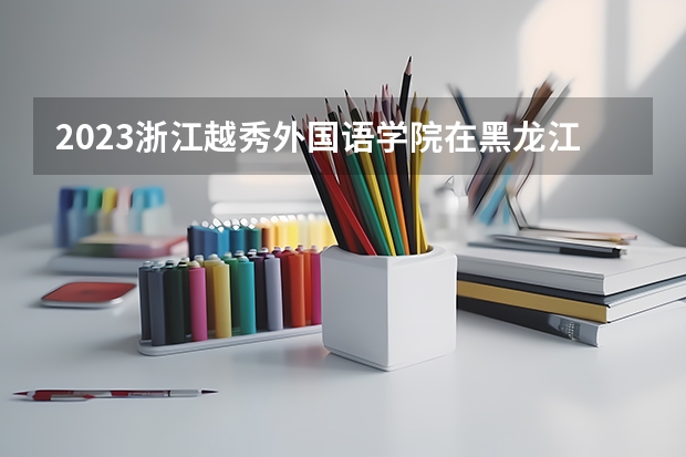 2023浙江越秀外国语学院在黑龙江高考专业招生计划人数是多少