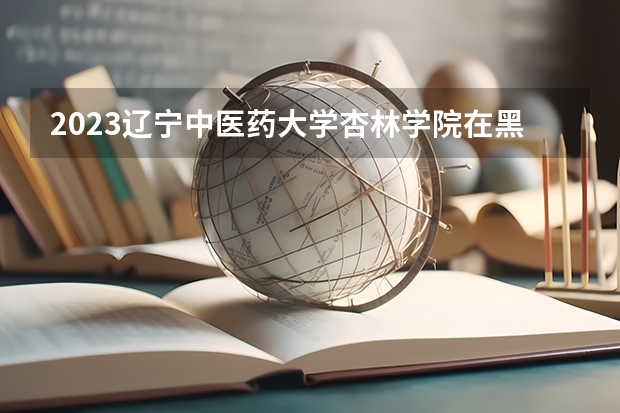 2023辽宁中医药大学杏林学院在黑龙江高考专业招生计划人数是多少