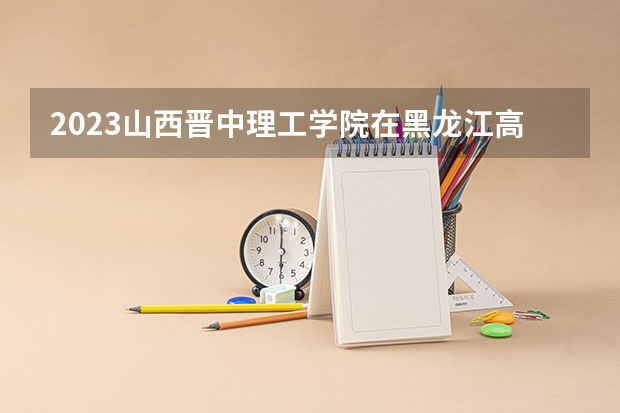2023山西晋中理工学院在黑龙江高考专业招生计划人数是多少