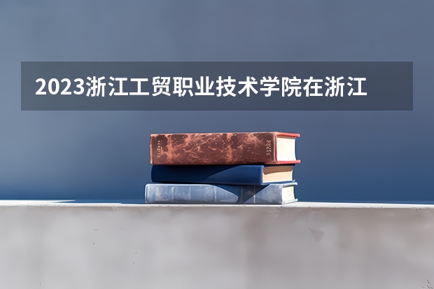2023浙江工贸职业技术学院在浙江高考专业招生计划人数是多少