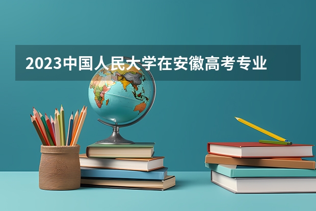 2023中国人民大学在安徽高考专业招生计划人数是多少