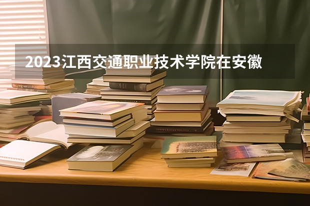 2023江西交通职业技术学院在安徽高考专业招生计划人数是多少