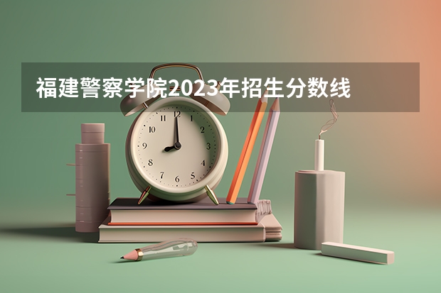 福建警察学院2023年招生分数线 福建警察学院福建录取分数线