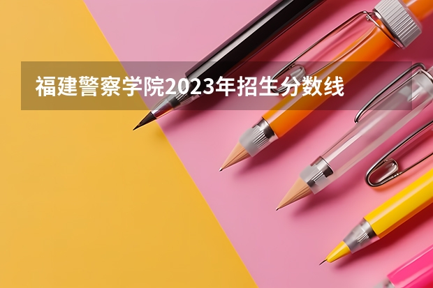 福建警察学院2023年招生分数线 黑龙江警察学院2023分数线