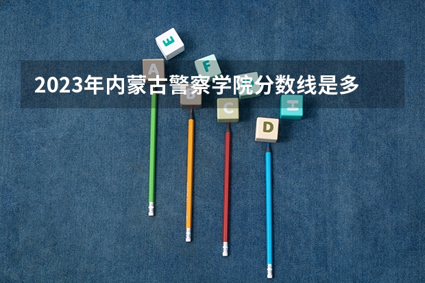 2023年内蒙古警察学院分数线是多少