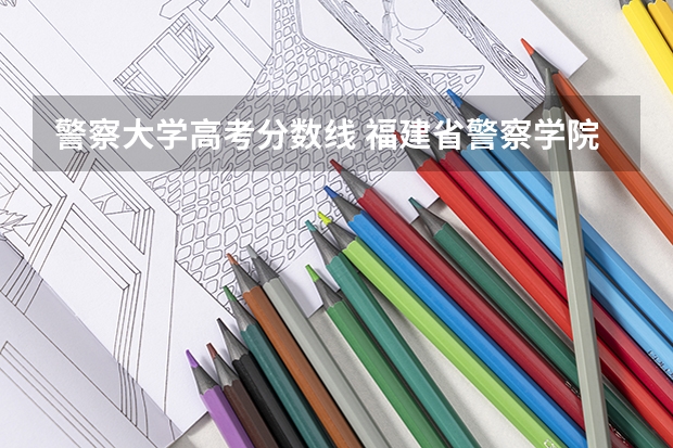 警察大学高考分数线 福建省警察学院2023年招生分数线