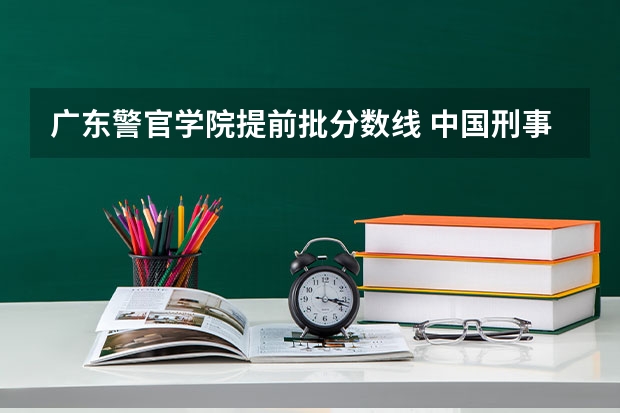 广东警官学院提前批分数线 中国刑事警察学院2023录取线
