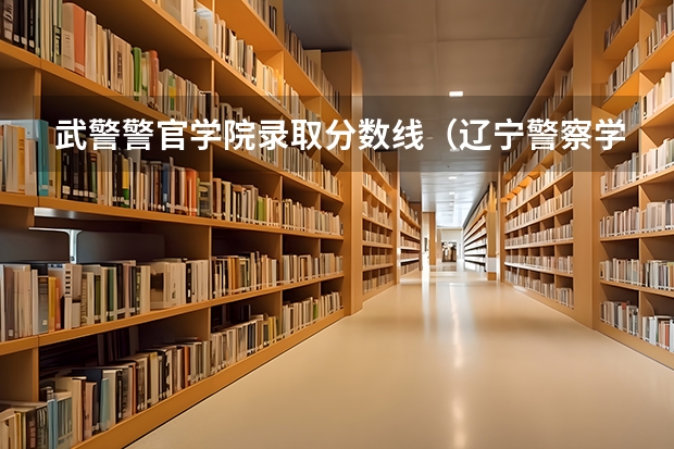 武警警官学院录取分数线（辽宁警察学院各专业录取分数线）
