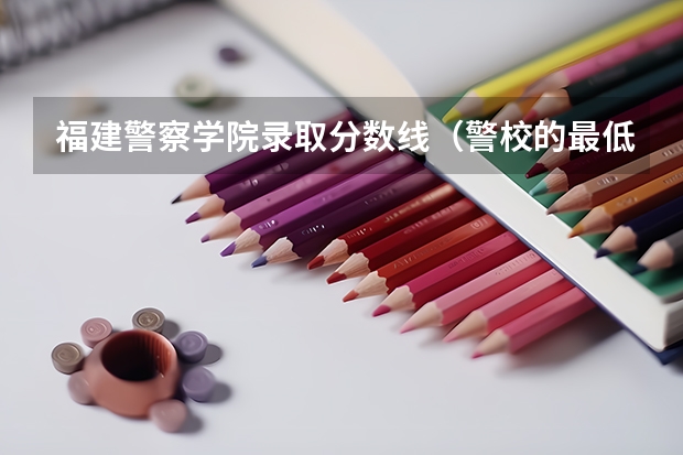 福建警察学院录取分数线（警校的最低分数、要求。）