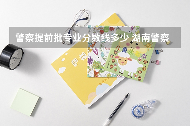 警察提前批专业分数线多少 湖南警察学院提前批录取分数线