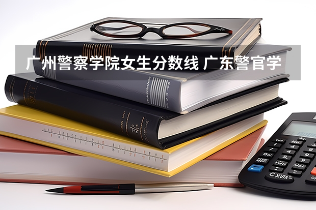广州警察学院女生分数线 广东警官学院录取分数线
