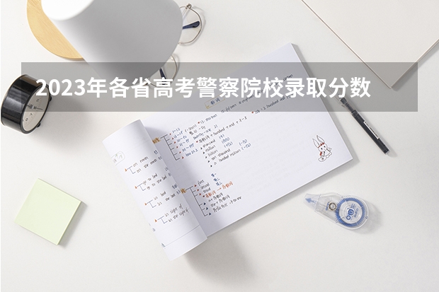 2023年各省高考警察院校录取分数线一览表（湖南省警察学院录取分数线）