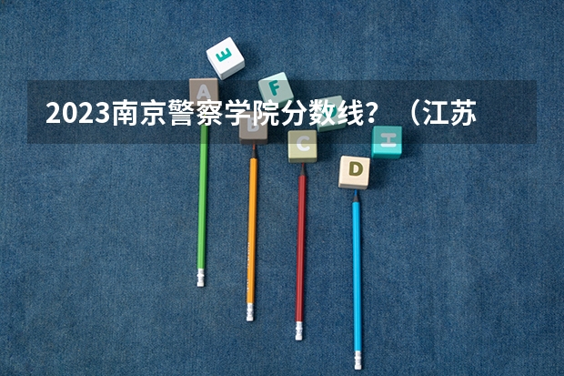 2023南京警察学院分数线？（江苏公安警官学院录取分数线）