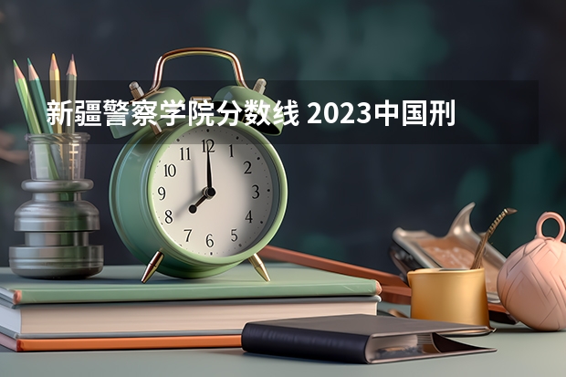 新疆警察学院分数线 2023中国刑事警察学院在各省市最低录取位次