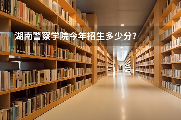 湖南警察学院今年招生多少分？