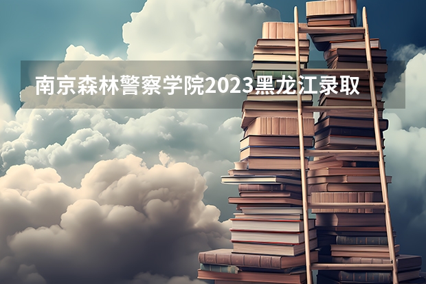 南京森林警察学院2023黑龙江录取分数线（新疆警察学院分数线）