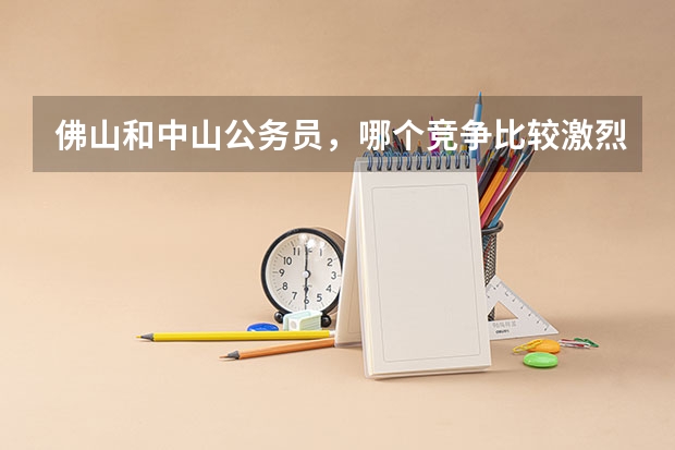 佛山和中山公务员,哪个竞争比较激烈,分数线比较高?