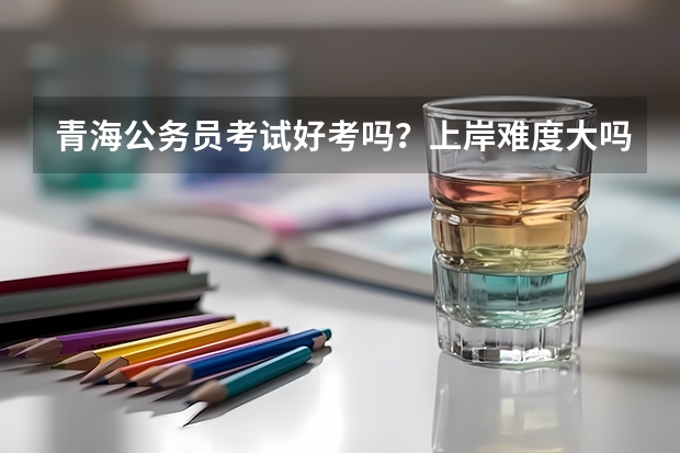 青海公务员考试好考吗？上岸难度大吗？