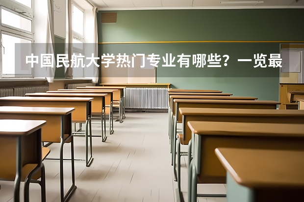 中国民航大学热门专业有哪些？一览最新招生专业，让你轻松选择？