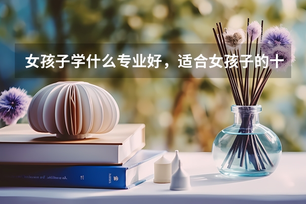 女孩子学什么专业好，适合女孩子的十大专业分别是什么？