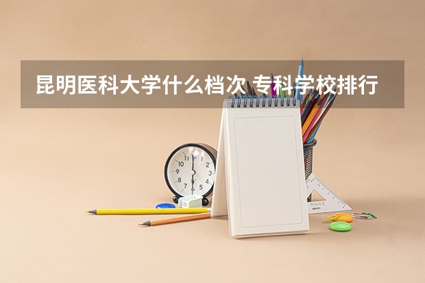 昆明医科大学什么档次 专科学校排行榜