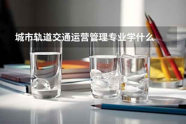 城市轨道交通运营管理专业学什么