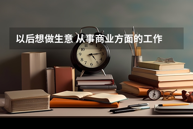 以后想做生意 从事商业方面的工作 大学选什么专业