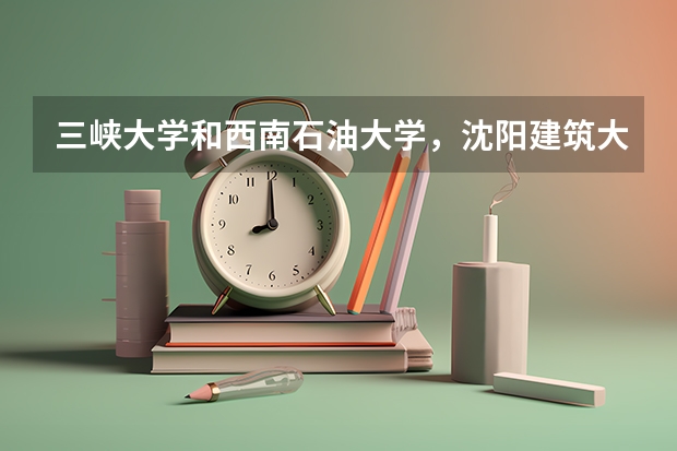 三峡大学和西南石油大学,沈阳建筑大学哪个好?三峡大学就业率怎么样,沈阳三峡旅游路线