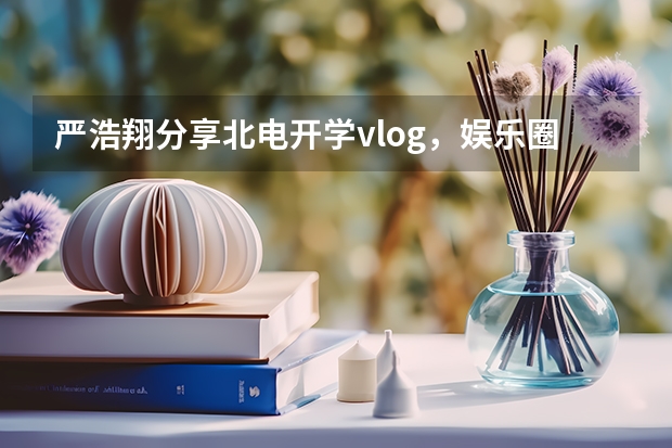 严浩翔分享北电开学vlog，娱乐圈的知名明星都是学艺术出生的吗？